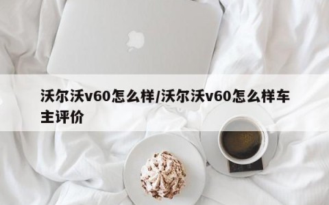 沃尔沃v60怎么样/沃尔沃v60怎么样车主评价