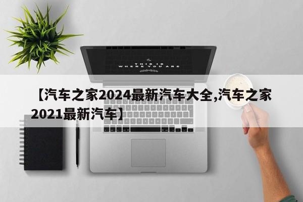 【汽车之家2024最新汽车大全,汽车之家2021最新汽车】