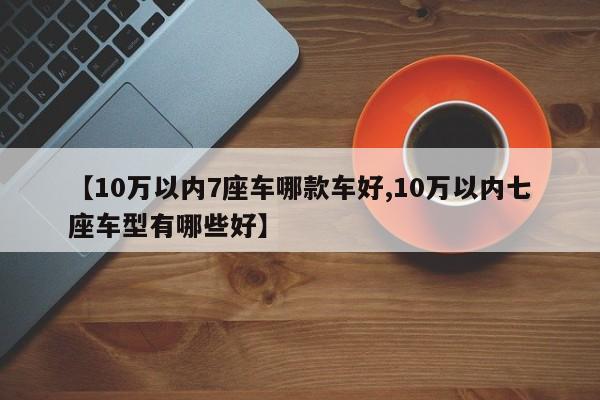 【10万以内7座车哪款车好,10万以内七座车型有哪些好】