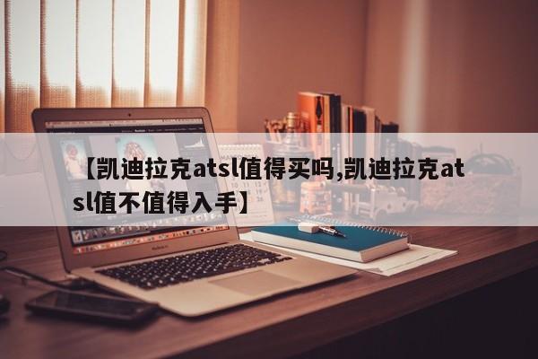 【凯迪拉克atsl值得买吗,凯迪拉克atsl值不值得入手】