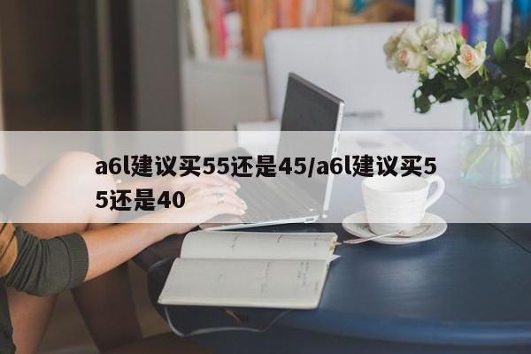 a6l建议买55还是45/a6l建议买55还是40
